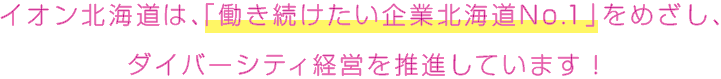 イオン北海道は、「働き続けたい企業北海道No.1」をめざし、ダイバーシティ経営を推進しています！