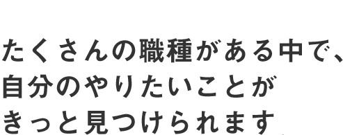 たくさんの職種がある中で、自分のやりたいことがきっと見つけられます。