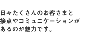 日々たくさんのお客さまと接点やコミュニケーションがあるのが魅力です。