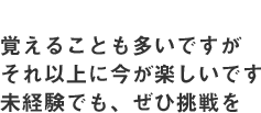 覚えることも多いですがそれ以上に今が楽しいです未経験でも、ぜひ挑戦を