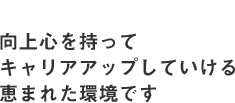 向上心を持ってキャリアアップしていける恵まれた環境です