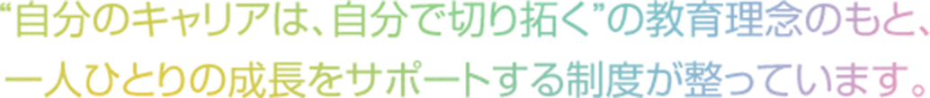 “自分のキャリアは、自分で切り拓く”の教育理念のもと、一人ひとりの成長をサポートする制度が整っています。