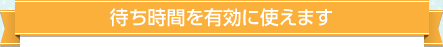 待ち時間を有効に使えます