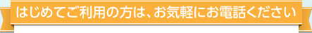 はじめてご利用の方は、お気軽にお電話ください